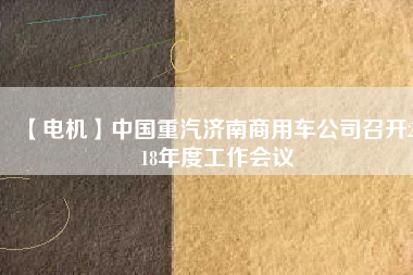 【電機(jī)】中國(guó)重汽濟(jì)南商用車(chē)公司召開(kāi)2018年度工作會(huì)議
          