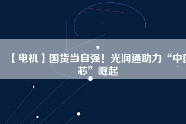 【電機】國貨當(dāng)自強！光潤通助力“中國芯”崛起
          