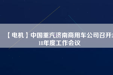 【電機(jī)】中國(guó)重汽濟(jì)南商用車(chē)公司召開(kāi)2018年度工作會(huì)議
          