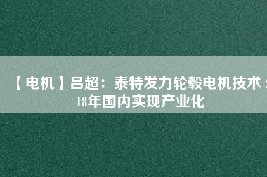 【電機(jī)】呂超:泰特發(fā)力輪轂電機(jī)技術(shù) 2018年國(guó)內(nèi)實(shí)現(xiàn)產(chǎn)業(yè)化