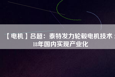【電機(jī)】呂超:泰特發(fā)力輪轂電機(jī)技術(shù) 2018年國(guó)內(nèi)實(shí)現(xiàn)產(chǎn)業(yè)化