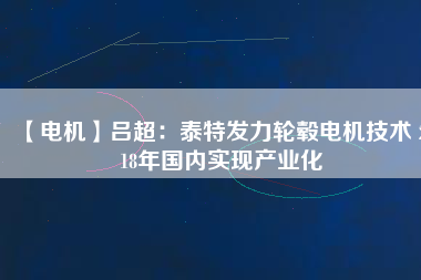 【電機(jī)】呂超:泰特發(fā)力輪轂電機(jī)技術(shù) 2018年國(guó)內(nèi)實(shí)現(xiàn)產(chǎn)業(yè)化