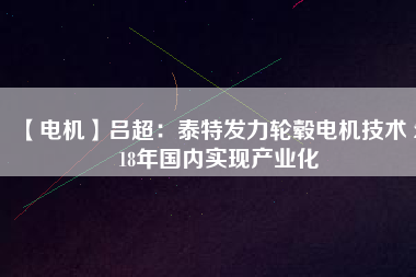 【電機(jī)】呂超:泰特發(fā)力輪轂電機(jī)技術(shù) 2018年國(guó)內(nèi)實(shí)現(xiàn)產(chǎn)業(yè)化