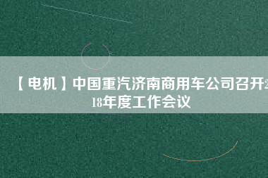 【電機(jī)】中國(guó)重汽濟(jì)南商用車(chē)公司召開(kāi)2018年度工作會(huì)議
          