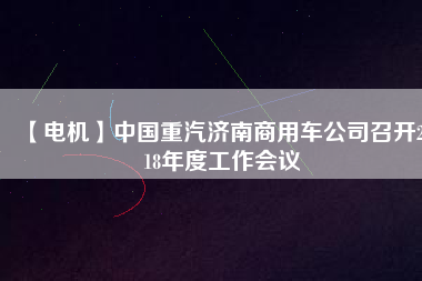 【電機(jī)】中國(guó)重汽濟(jì)南商用車(chē)公司召開(kāi)2018年度工作會(huì)議
          