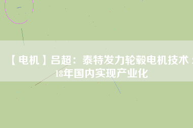 【電機(jī)】呂超:泰特發(fā)力輪轂電機(jī)技術(shù) 2018年國(guó)內(nèi)實(shí)現(xiàn)產(chǎn)業(yè)化