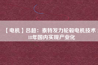 【電機(jī)】呂超:泰特發(fā)力輪轂電機(jī)技術(shù) 2018年國(guó)內(nèi)實(shí)現(xiàn)產(chǎn)業(yè)化