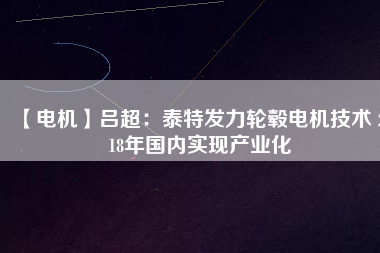 【電機(jī)】呂超:泰特發(fā)力輪轂電機(jī)技術(shù) 2018年國(guó)內(nèi)實(shí)現(xiàn)產(chǎn)業(yè)化