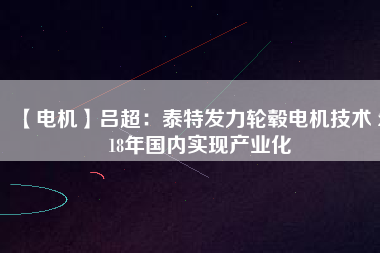 【電機(jī)】呂超:泰特發(fā)力輪轂電機(jī)技術(shù) 2018年國(guó)內(nèi)實(shí)現(xiàn)產(chǎn)業(yè)化
