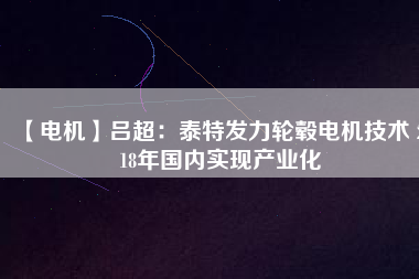 【電機(jī)】呂超:泰特發(fā)力輪轂電機(jī)技術(shù) 2018年國(guó)內(nèi)實(shí)現(xiàn)產(chǎn)業(yè)化