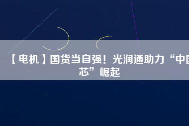 【電機】國貨當(dāng)自強！光潤通助力“中國芯”崛起
          