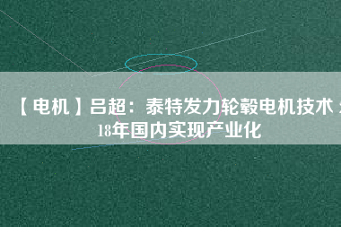 【電機(jī)】呂超:泰特發(fā)力輪轂電機(jī)技術(shù) 2018年國(guó)內(nèi)實(shí)現(xiàn)產(chǎn)業(yè)化