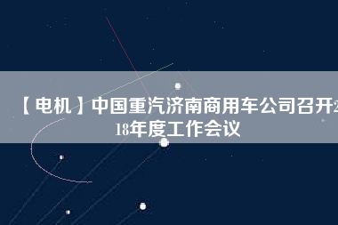 【電機(jī)】中國(guó)重汽濟(jì)南商用車(chē)公司召開(kāi)2018年度工作會(huì)議
          