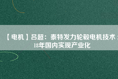 【電機(jī)】呂超:泰特發(fā)力輪轂電機(jī)技術(shù) 2018年國(guó)內(nèi)實(shí)現(xiàn)產(chǎn)業(yè)化