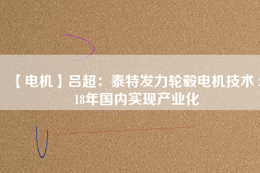 【電機(jī)】呂超:泰特發(fā)力輪轂電機(jī)技術(shù) 2018年國(guó)內(nèi)實(shí)現(xiàn)產(chǎn)業(yè)化