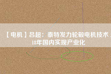 【電機(jī)】呂超:泰特發(fā)力輪轂電機(jī)技術(shù) 2018年國(guó)內(nèi)實(shí)現(xiàn)產(chǎn)業(yè)化