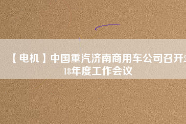 【電機(jī)】中國(guó)重汽濟(jì)南商用車(chē)公司召開(kāi)2018年度工作會(huì)議
          