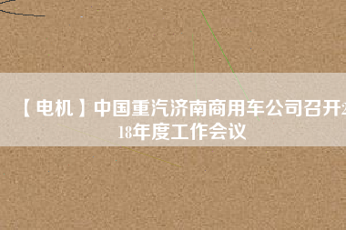 【電機(jī)】中國(guó)重汽濟(jì)南商用車(chē)公司召開(kāi)2018年度工作會(huì)議
          