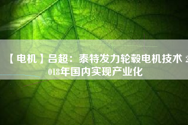 【電機(jī)】呂超：泰特發(fā)力輪轂電機(jī)技術(shù) 2018年國內(nèi)實(shí)現(xiàn)產(chǎn)業(yè)化